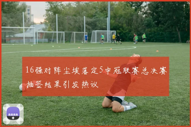 16强对阵尘埃落定5中冠联赛总决赛抽签结果引发热议