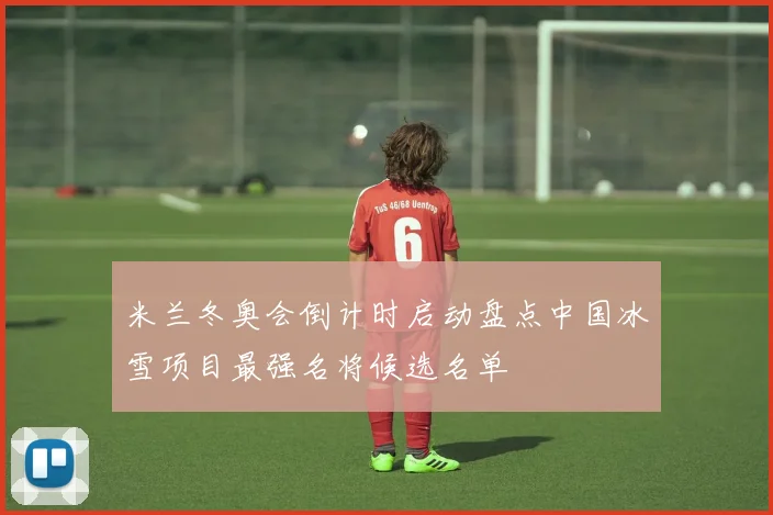 米兰冬奥会倒计时启动盘点中国冰雪项目最强名将候选名单
