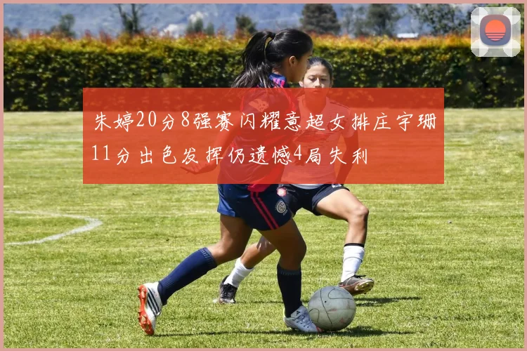 朱婷20分8强赛闪耀意超女排庄宇珊11分出色发挥仍遗憾4局失利