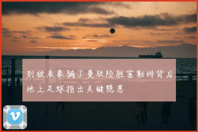 别被表象骗了曼联险胜富勒姆背后地上足球指出关键隐患