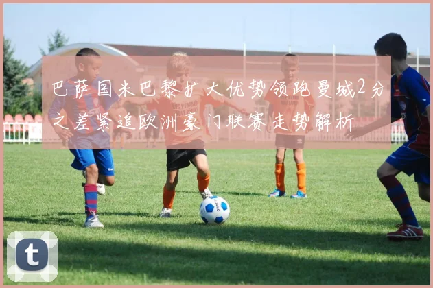 巴萨国米巴黎扩大优势领跑曼城2分之差紧追欧洲豪门联赛走势解析