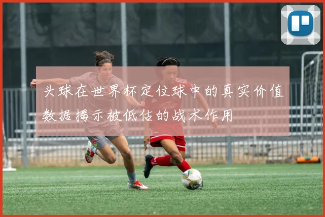 头球在世界杯定位球中的真实价值数据揭示被低估的战术作用