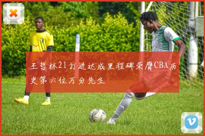 王哲林21打进达成里程碑荣膺CBA历史第六位万分先生