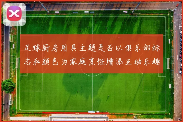 足球厨房用具主题是否以俱乐部标志和颜色为家庭烹饪增添互动乐趣