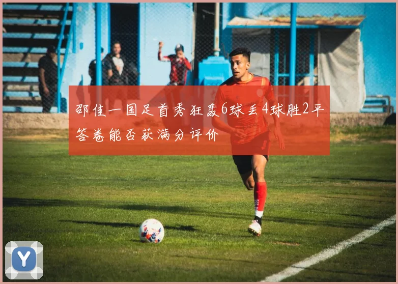 邵佳一国足首秀狂轰6球丢4球胜2平答卷能否获满分评价